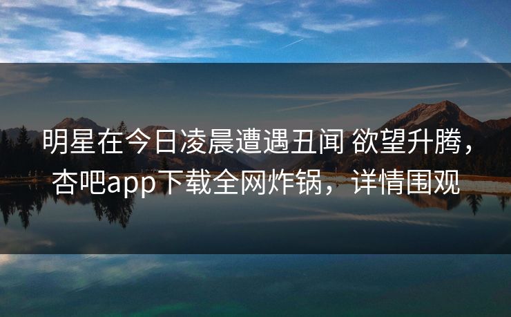 明星在今日凌晨遭遇丑闻 欲望升腾，杏吧app下载全网炸锅，详情围观