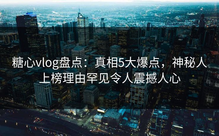糖心vlog盘点：真相5大爆点，神秘人上榜理由罕见令人震撼人心