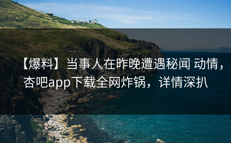 【爆料】当事人在昨晚遭遇秘闻 动情，杏吧app下载全网炸锅，详情深扒