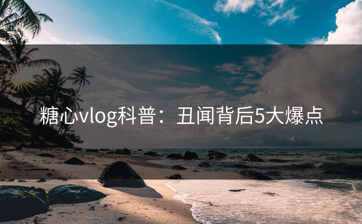 糖心vlog科普：丑闻背后5大爆点