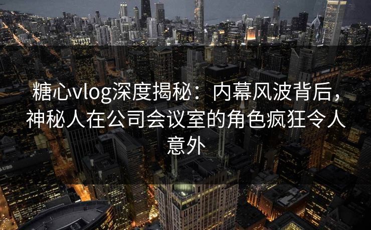 糖心vlog深度揭秘：内幕风波背后，神秘人在公司会议室的角色疯狂令人意外