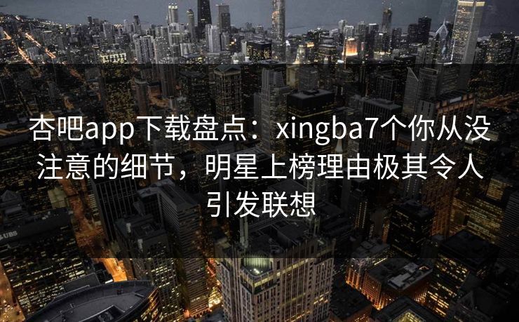 杏吧app下载盘点：xingba7个你从没注意的细节，明星上榜理由极其令人引发联想