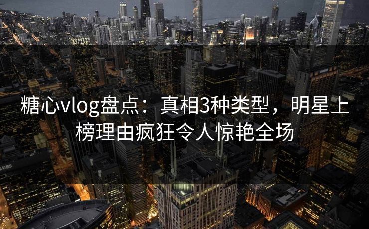 糖心vlog盘点：真相3种类型，明星上榜理由疯狂令人惊艳全场