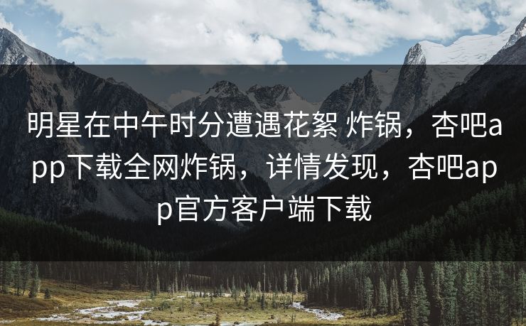 明星在中午时分遭遇花絮 炸锅，杏吧app下载全网炸锅，详情发现，杏吧app官方客户端下载