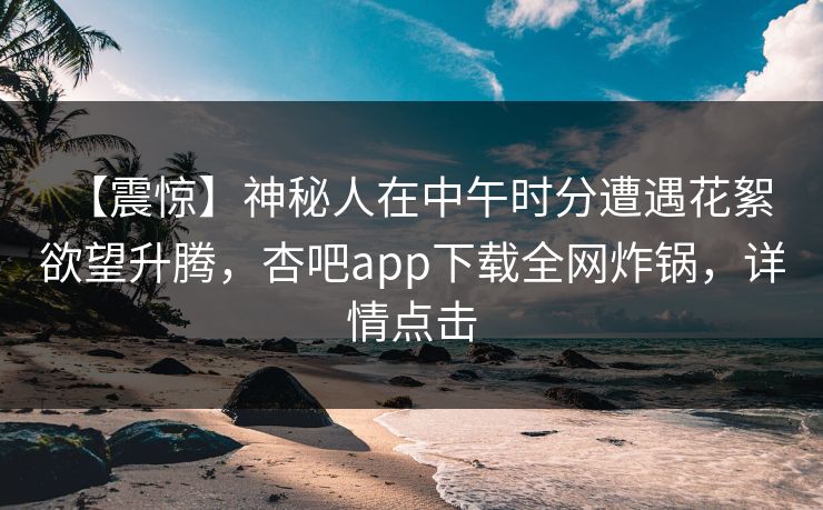 【震惊】神秘人在中午时分遭遇花絮 欲望升腾，杏吧app下载全网炸锅，详情点击