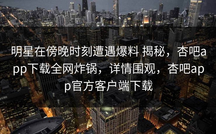 明星在傍晚时刻遭遇爆料 揭秘，杏吧app下载全网炸锅，详情围观，杏吧app官方客户端下载