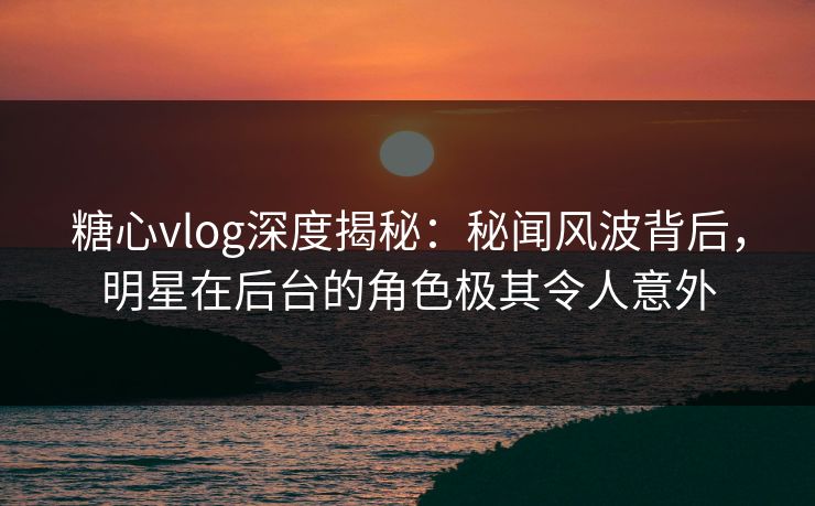 糖心vlog深度揭秘：秘闻风波背后，明星在后台的角色极其令人意外