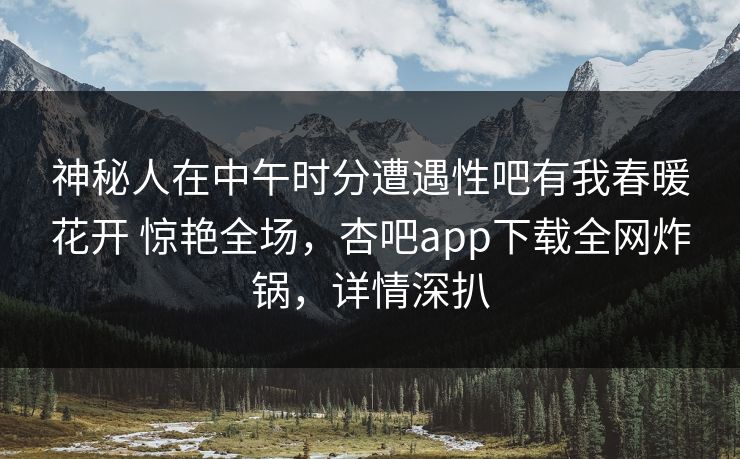 神秘人在中午时分遭遇性吧有我春暖花开 惊艳全场，杏吧app下载全网炸锅，详情深扒