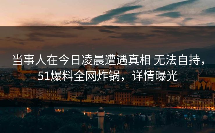 当事人在今日凌晨遭遇真相 无法自持，51爆料全网炸锅，详情曝光