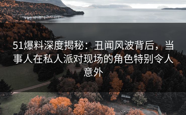 51爆料深度揭秘：丑闻风波背后，当事人在私人派对现场的角色特别令人意外