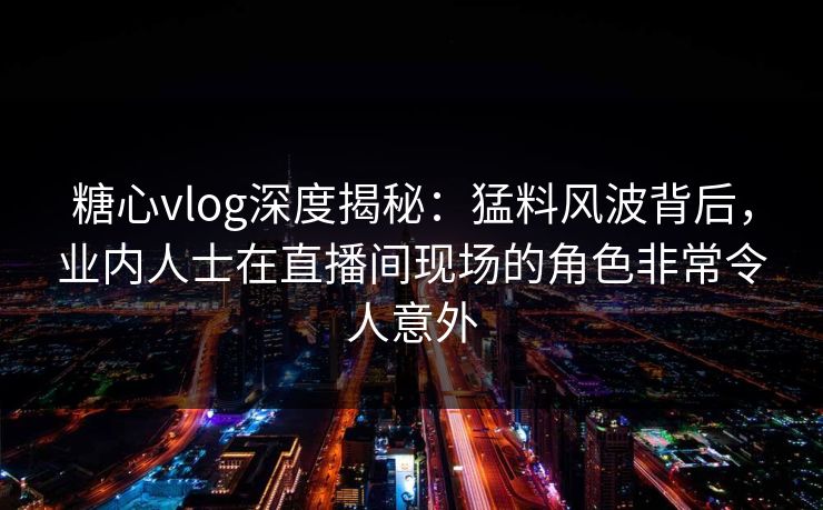 糖心vlog深度揭秘：猛料风波背后，业内人士在直播间现场的角色非常令人意外