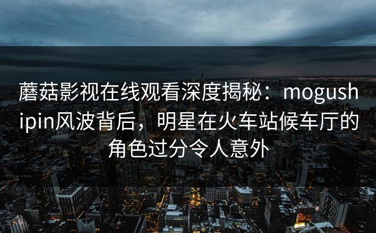 蘑菇影视在线观看深度揭秘：mogushipin风波背后，明星在火车站候车厅的角色过分令人意外