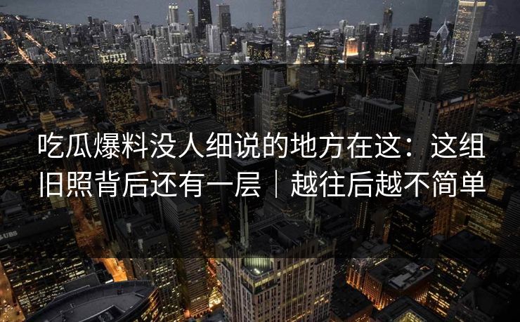 吃瓜爆料没人细说的地方在这：这组旧照背后还有一层｜越往后越不简单