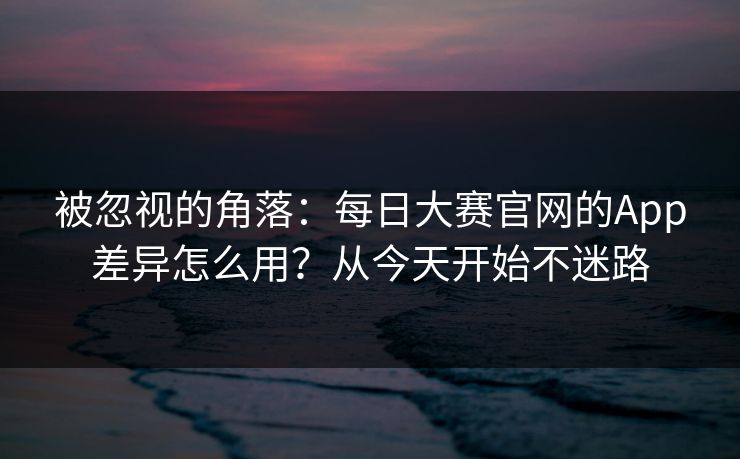 被忽视的角落：每日大赛官网的App差异怎么用？从今天开始不迷路