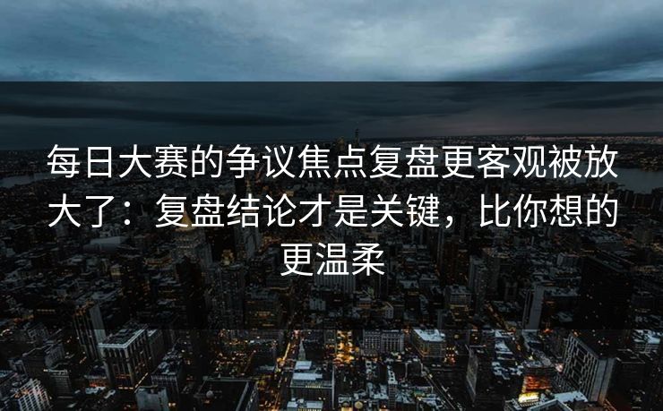 每日大赛的争议焦点复盘更客观被放大了：复盘结论才是关键，比你想的更温柔