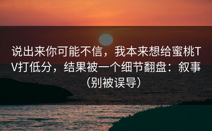 说出来你可能不信，我本来想给蜜桃TV打低分，结果被一个细节翻盘：叙事（别被误导）