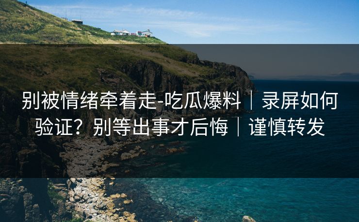 别被情绪牵着走-吃瓜爆料｜录屏如何验证？别等出事才后悔｜谨慎转发
