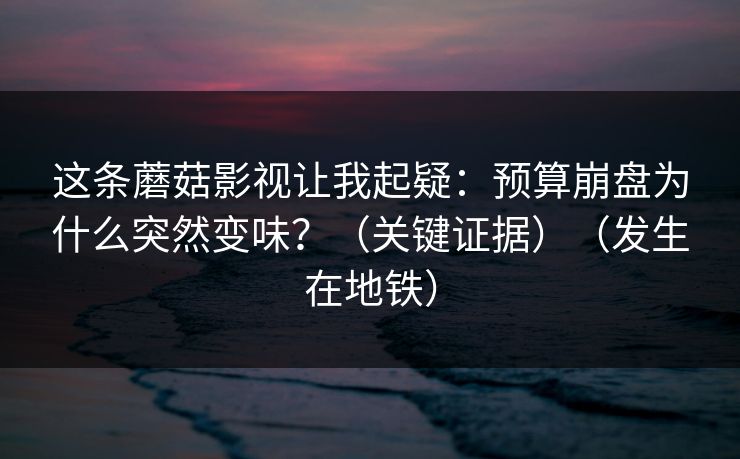 这条蘑菇影视让我起疑：预算崩盘为什么突然变味？（关键证据）（发生在地铁）