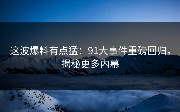 这波爆料有点猛：91大事件重磅回归，揭秘更多内幕