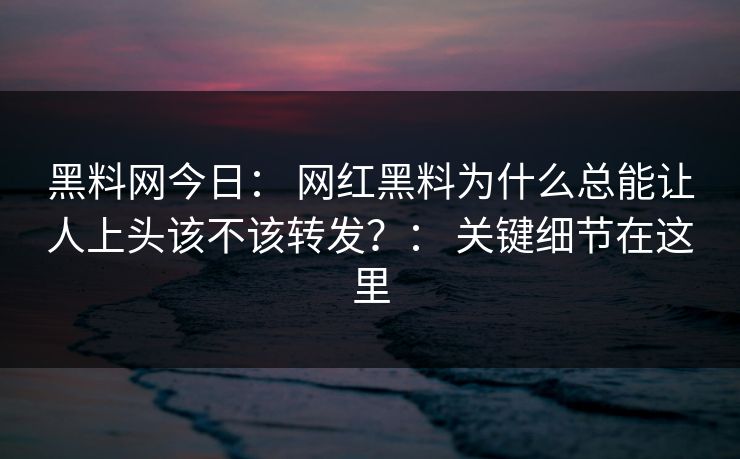 黑料网今日： 网红黑料为什么总能让人上头该不该转发？： 关键细节在这里