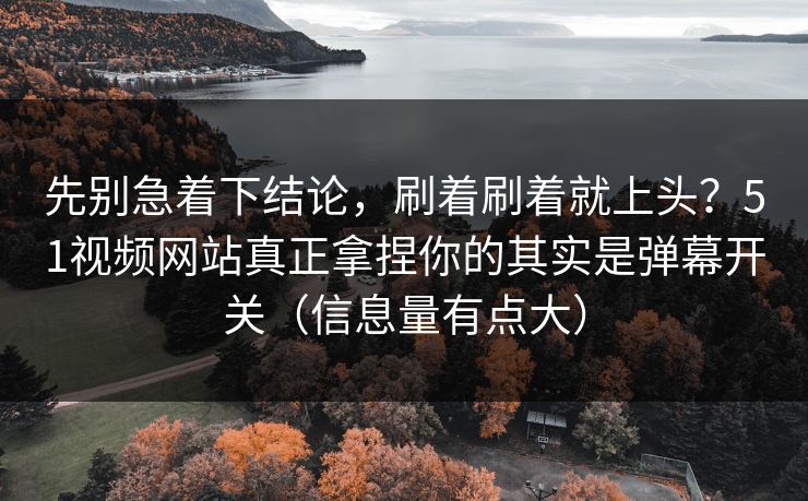 先别急着下结论，刷着刷着就上头？51视频网站真正拿捏你的其实是弹幕开关（信息量有点大）