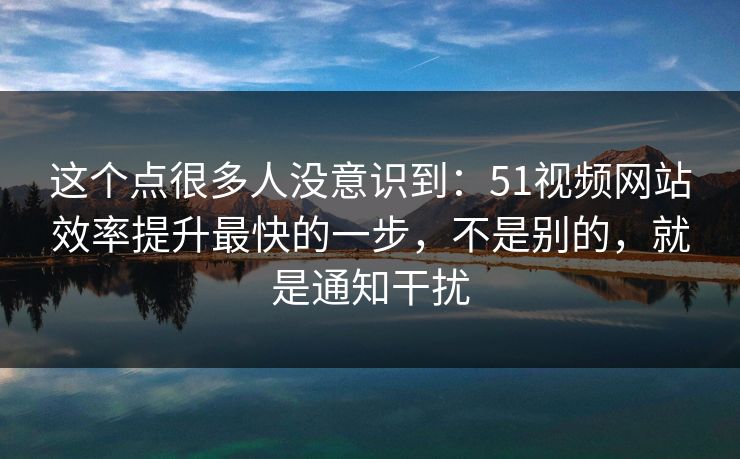 这个点很多人没意识到：51视频网站效率提升最快的一步，不是别的，就是通知干扰