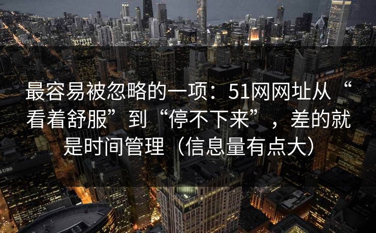 最容易被忽略的一项：51网网址从“看着舒服”到“停不下来”，差的就是时间管理（信息量有点大）