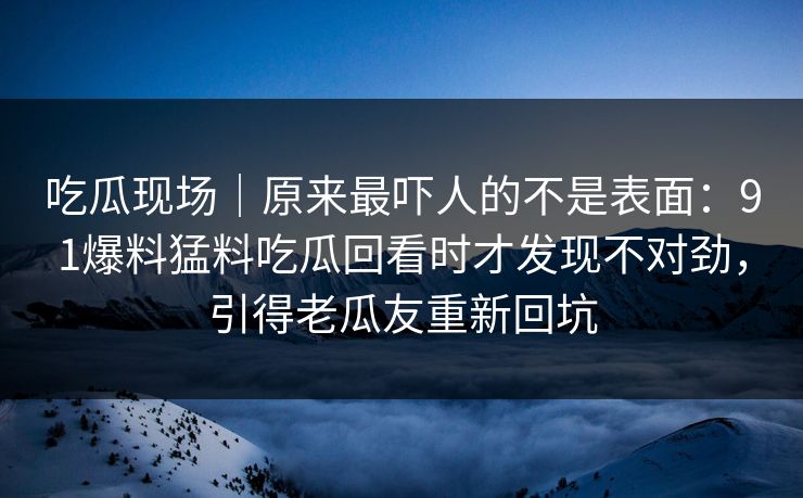 吃瓜现场｜原来最吓人的不是表面：91爆料猛料吃瓜回看时才发现不对劲，引得老瓜友重新回坑