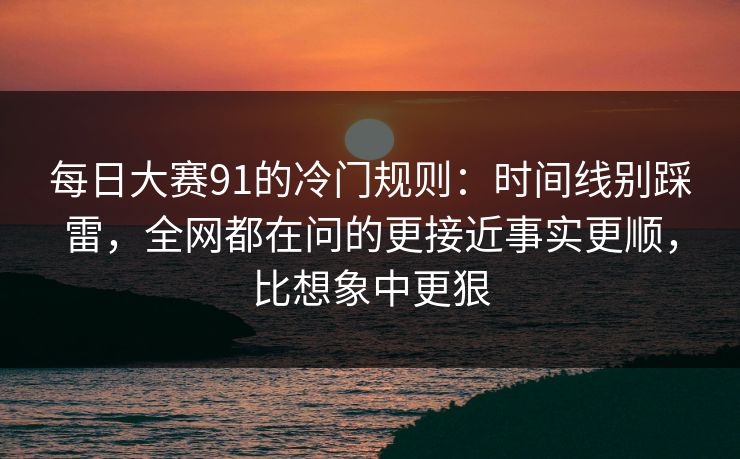 每日大赛91的冷门规则：时间线别踩雷，全网都在问的更接近事实更顺，比想象中更狠