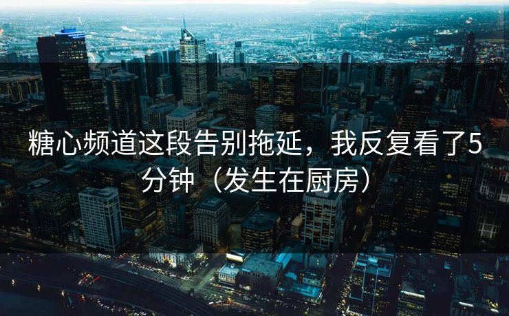 糖心频道这段告别拖延，我反复看了5分钟（发生在厨房）