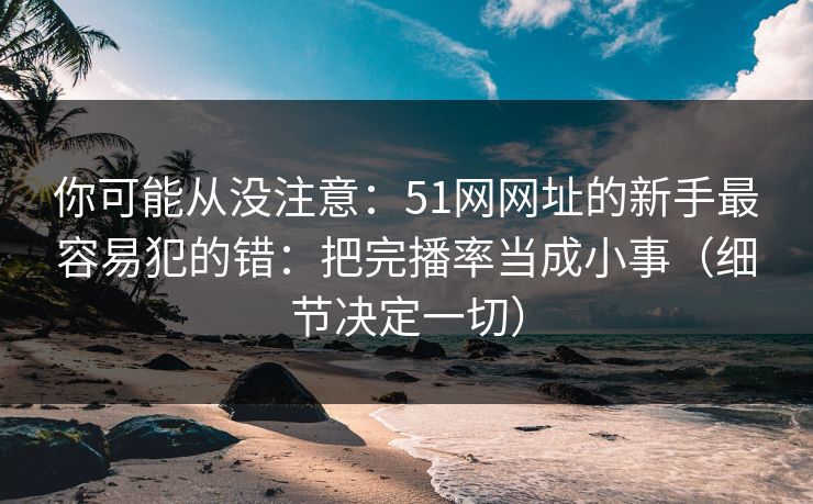 你可能从没注意：51网网址的新手最容易犯的错：把完播率当成小事（细节决定一切）