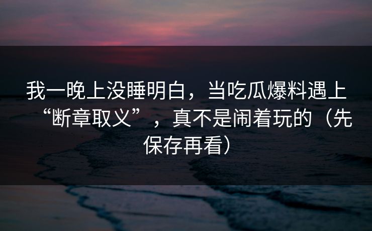 我一晚上没睡明白，当吃瓜爆料遇上“断章取义”，真不是闹着玩的（先保存再看）