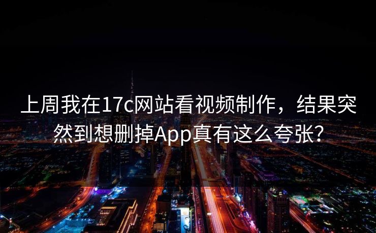 上周我在17c网站看视频制作，结果突然到想删掉App真有这么夸张？