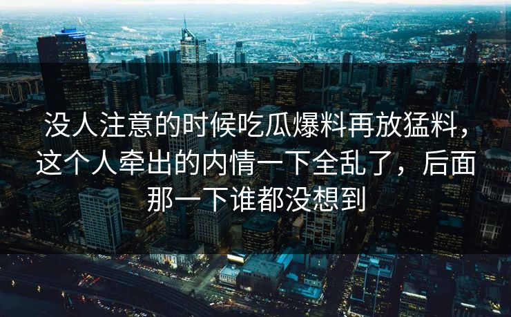 没人注意的时候吃瓜爆料再放猛料，这个人牵出的内情一下全乱了，后面那一下谁都没想到